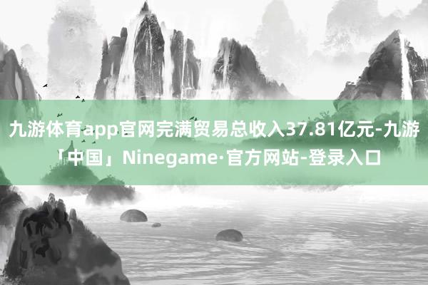 九游体育app官网完满贸易总收入37.81亿元-九游「中国」Ninegame·官方网站-登录入口