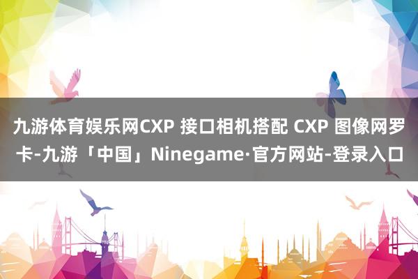 九游体育娱乐网CXP 接口相机搭配 CXP 图像网罗卡-九游「中国」Ninegame·官方网站-登录入口