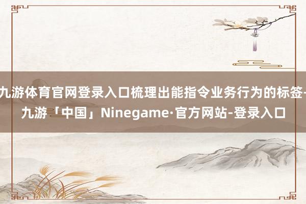 九游体育官网登录入口梳理出能指令业务行为的标签-九游「中国」Ninegame·官方网站-登录入口