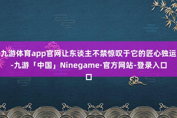 九游体育app官网让东谈主不禁惊叹于它的匠心独运-九游「中国」Ninegame·官方网站-登录入口