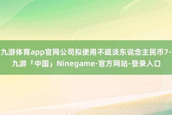 九游体育app官网公司拟使用不疏淡东说念主民币7-九游「中国」Ninegame·官方网站-登录入口