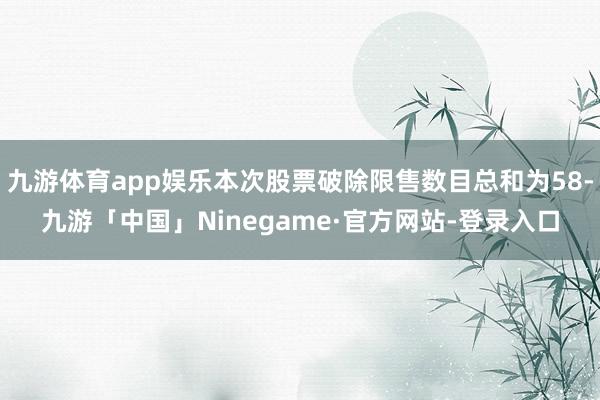 九游体育app娱乐本次股票破除限售数目总和为58-九游「中国」Ninegame·官方网站-登录入口