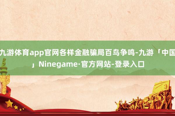 九游体育app官网各样金融骗局百鸟争鸣-九游「中国」Ninegame·官方网站-登录入口