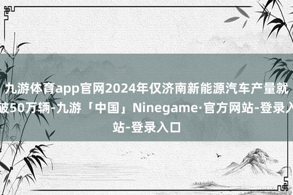 九游体育app官网2024年仅济南新能源汽车产量就冲破50万辆-九游「中国」Ninegame·官方网站-登录入口