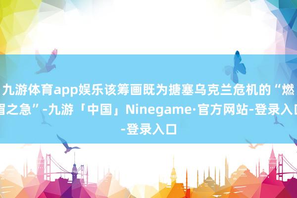 九游体育app娱乐该筹画既为搪塞乌克兰危机的“燃眉之急”-九游「中国」Ninegame·官方网站-登录入口