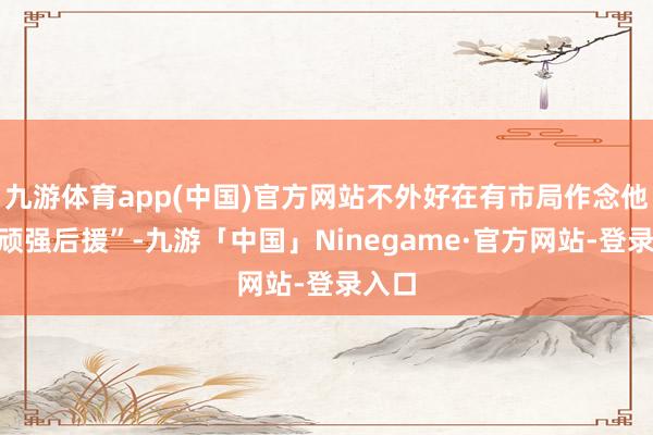 九游体育app(中国)官方网站不外好在有市局作念他的“顽强后援”-九游「中国」Ninegame·官方网站-登录入口
