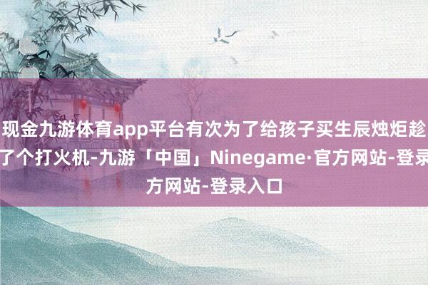 现金九游体育app平台有次为了给孩子买生辰烛炬趁机买了个打火机-九游「中国」Ninegame·官方网站-登录入口