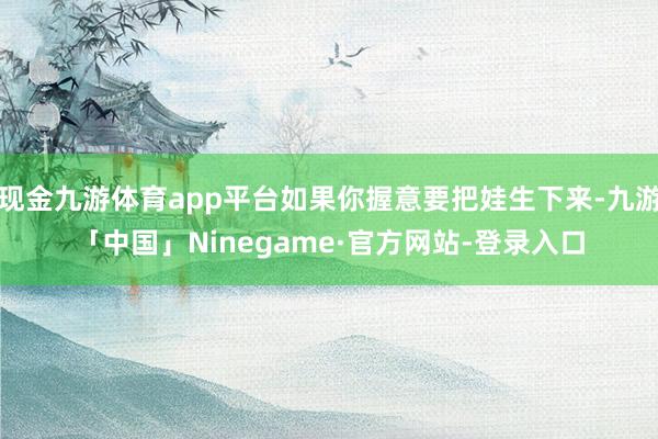 现金九游体育app平台如果你握意要把娃生下来-九游「中国」Ninegame·官方网站-登录入口