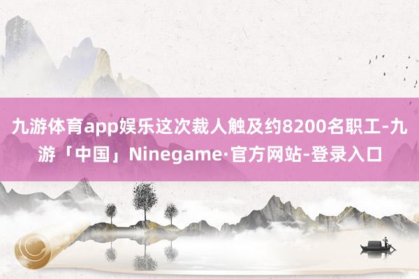 九游体育app娱乐这次裁人触及约8200名职工-九游「中国」Ninegame·官方网站-登录入口