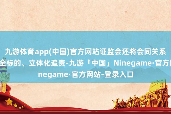 九游体育app(中国)官方网站证监会还将会同关系部门推动实行全标的、立体化追责-九游「中国」Ninegame·官方网站-登录入口