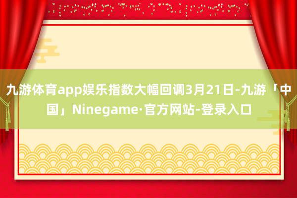 九游体育app娱乐指数大幅回调3月21日-九游「中国」Ninegame·官方网站-登录入口