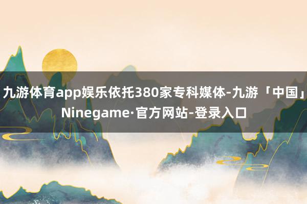 九游体育app娱乐依托380家专科媒体-九游「中国」Ninegame·官方网站-登录入口