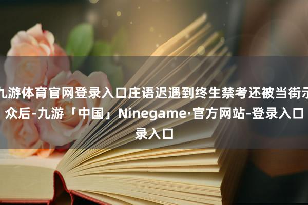 九游体育官网登录入口庄语迟遇到终生禁考还被当街示众后-九游「中国」Ninegame·官方网站-登录入口