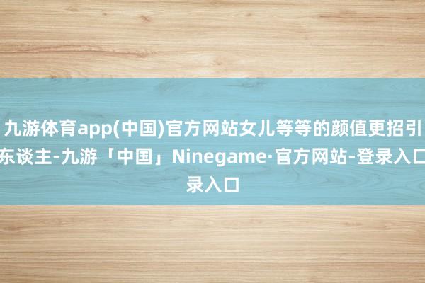 九游体育app(中国)官方网站女儿等等的颜值更招引东谈主-九游「中国」Ninegame·官方网站-登录入口