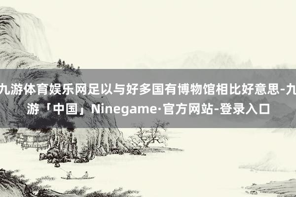 九游体育娱乐网足以与好多国有博物馆相比好意思-九游「中国」Ninegame·官方网站-登录入口