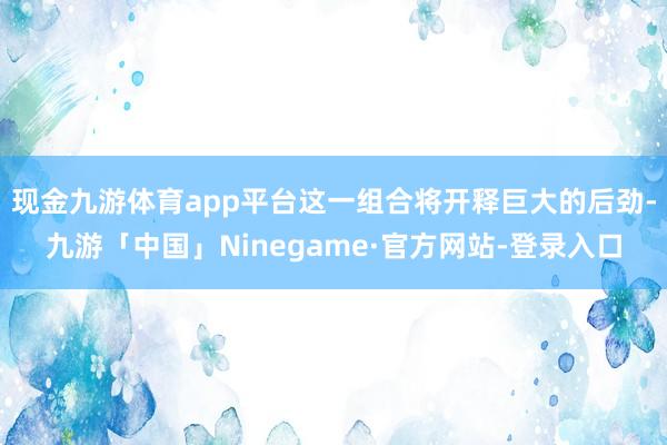 现金九游体育app平台这一组合将开释巨大的后劲-九游「中国」Ninegame·官方网站-登录入口