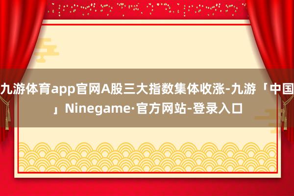九游体育app官网A股三大指数集体收涨-九游「中国」Ninegame·官方网站-登录入口
