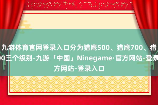 九游体育官网登录入口分为猎鹰500、猎鹰700、猎鹰900三个级别-九游「中国」Ninegame·官方网站-登录入口