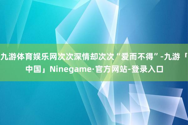 九游体育娱乐网次次深情却次次“爱而不得”-九游「中国」Ninegame·官方网站-登录入口