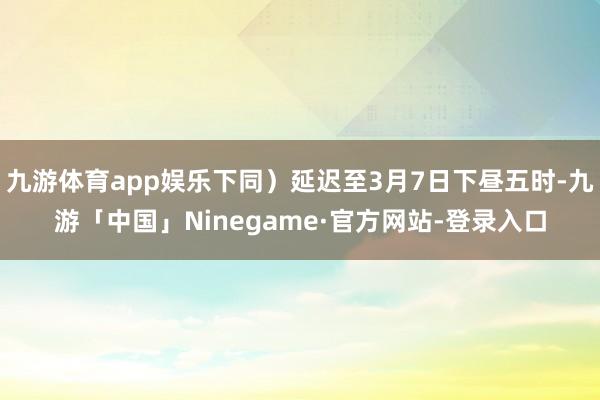 九游体育app娱乐下同）延迟至3月7日下昼五时-九游「中国」Ninegame·官方网站-登录入口