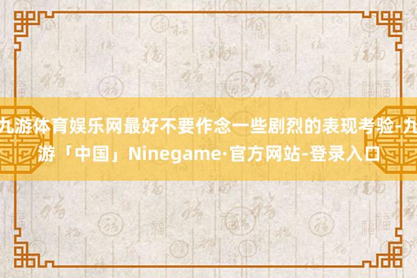 九游体育娱乐网最好不要作念一些剧烈的表现考验-九游「中国」Ninegame·官方网站-登录入口