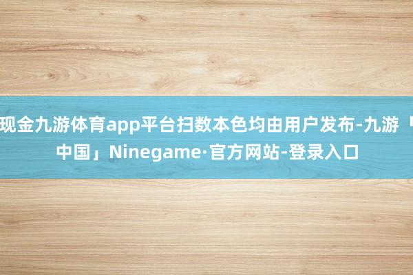 现金九游体育app平台扫数本色均由用户发布-九游「中国」Ninegame·官方网站-登录入口