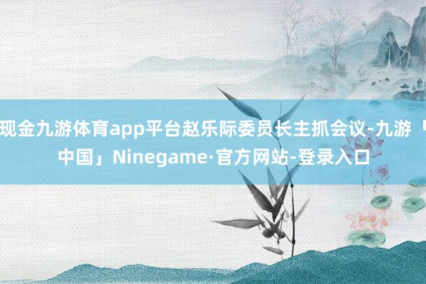 现金九游体育app平台赵乐际委员长主抓会议-九游「中国」Ninegame·官方网站-登录入口