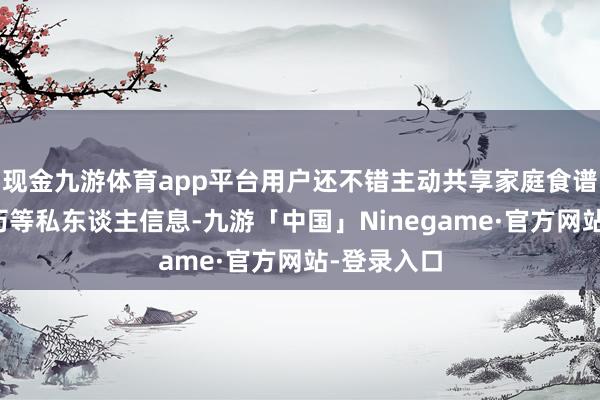 现金九游体育app平台用户还不错主动共享家庭食谱、紧要日历等私东谈主信息-九游「中国」Ninegame·官方网站-登录入口