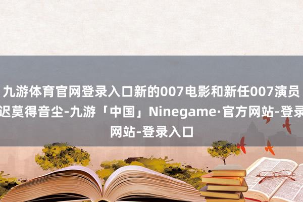 九游体育官网登录入口新的007电影和新任007演员也迟迟莫得音尘-九游「中国」Ninegame·官方网站-登录入口