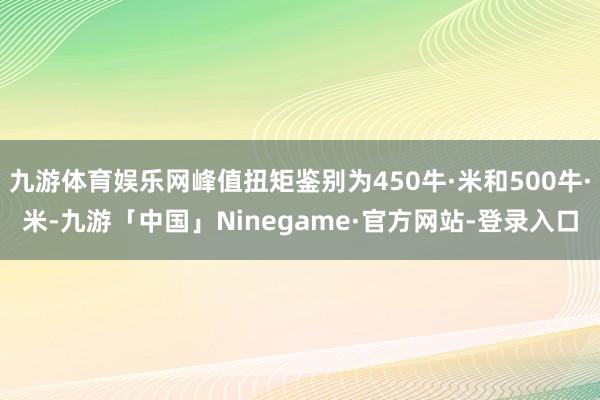 九游体育娱乐网峰值扭矩鉴别为450牛·米和500牛·米-九游「中国」Ninegame·官方网站-登录入口