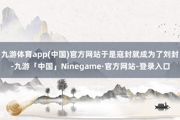 九游体育app(中国)官方网站于是寇封就成为了刘封-九游「中国」Ninegame·官方网站-登录入口