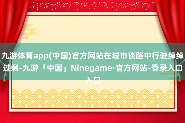 九游体育app(中国)官方网站在城市谈路中行驶绰绰过剩-九游「中国」Ninegame·官方网站-登录入口