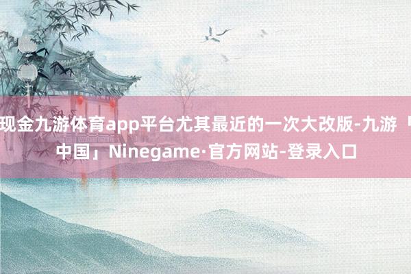 现金九游体育app平台尤其最近的一次大改版-九游「中国」Ninegame·官方网站-登录入口